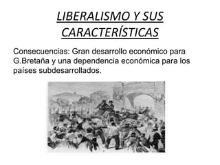 LIBERALISMO Y SUS 
CARACTERÍSTICAS 
Consecuencias: Gran desarrollo económico para 
G.Bretaña y una dependencia económica para los 
países subdesarrollados. 
 