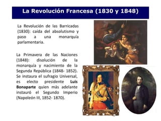 La Revolución Francesa (1830 y 1848)
La Revolución de las Barricadas
(1830): caída del absolutismo y
paso a una monarquía
parlamentaria.
La Primavera de las Naciones
(1848): disolución de la
monarquía y nacimiento de la
Segunda República (1848- 1852).
Se instaura el sufragio Universal,
es electo presidente Luis
Bonaparte quien más adelante
instauró el Segundo Imperio
(Napoleón III, 1852- 1870).
 