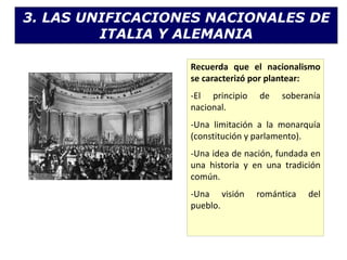 3. LAS UNIFICACIONES NACIONALES DE
ITALIA Y ALEMANIA
Recuerda que el nacionalismo
se caracterizó por plantear:
-El principio de soberanía
nacional.
-Una limitación a la monarquía
(constitución y parlamento).
-Una idea de nación, fundada en
una historia y en una tradición
común.
-Una visión romántica del
pueblo.
 