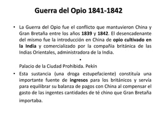 Guerra del Opio 1841-1842
• La Guerra del Opio fue el conflicto que mantuvieron China y
Gran Bretaña entre los años 1839 y 1842. El desencadenante
del mismo fue la introducción en China de opio cultivado en
la India y comercializado por la compañia británica de las
Indias Orientales, administradora de la India.
•
Palacio de la Ciudad Prohibida. Pekín
• Esta sustancia (una droga estupefaciente) constituía una
importante fuente de ingresos para los británicos y servía
para equilibrar su balanza de pagos con China al compensar el
gasto de las ingentes cantidades de té chino que Gran Bretaña
importaba.
 