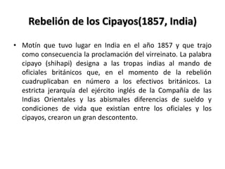 Rebelión de los Cipayos(1857, India)
• Motín que tuvo lugar en India en el año 1857 y que trajo
como consecuencia la proclamación del virreinato. La palabra
cipayo (shihapi) designa a las tropas indias al mando de
oficiales británicos que, en el momento de la rebelión
cuadruplicaban en número a los efectivos británicos. La
estricta jerarquía del ejército inglés de la Compañía de las
Indias Orientales y las abismales diferencias de sueldo y
condiciones de vida que existían entre los oficiales y los
cipayos, crearon un gran descontento.
 