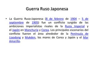 Guerra Ruso Japonesa
• La Guerra Ruso-Japonesa (8 de febrero de 1904 – 5 de
septiembre de 1905) fue un conflicto surgido de las
ambiciones imperialistas rivales de la Rusia Imperial y
el Japón en Manchuria y Corea. Los principales escenarios del
conflicto fueron el área alrededor de la Península de
Liaodong y Mukden, los mares de Corea y Japón y el Mar
Amarillo.
 