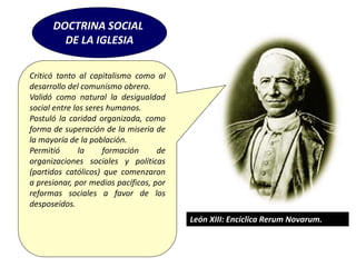 DOCTRINA SOCIAL
DE LA IGLESIA
Criticó tanto al capitalismo como al
desarrollo del comunismo obrero.
Validó como natural la desigualdad
social entre los seres humanos.
Postuló la caridad organizada, como
forma de superación de la miseria de
la mayoría de la población.
Permitió la formación de
organizaciones sociales y políticas
(partidos católicos) que comenzaron
a presionar, por medios pacíficos, por
reformas sociales a favor de los
desposeídos.
León XIII: Encíclica Rerum Novarum.
 