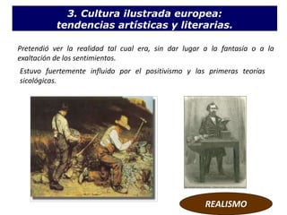 Estuvo fuertemente influido por el positivismo y las primeras teorías
sicológicas.
REALISMO
Pretendió ver la realidad tal cual era, sin dar lugar a la fantasía o a la
exaltación de los sentimientos.
3. Cultura ilustrada europea:
tendencias artísticas y literarias.
 