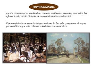 Este movimiento se caracterizó por destacar la luz solar y rechazar el negro,
por considerar que este color no se hallaba en la naturaleza.
IMPRESIONISMO.
Intenta representar la realidad tal como la reciben los sentidos, con todas las
influencias del medio. Se trata de un conocimiento experimental.
 