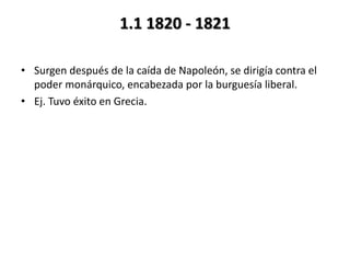1.1 1820 - 1821
• Surgen después de la caída de Napoleón, se dirigía contra el
poder monárquico, encabezada por la burguesía liberal.
• Ej. Tuvo éxito en Grecia.
 