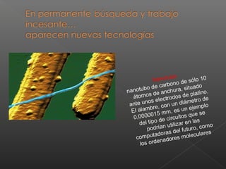 Nanotubo
nanotubo de carbono de sólo 10
átomos de anchura, situado
ante unos electrodos de platino.
El alambre, con un diámetro de
0,0000015 mm, es un ejemplo
del tipo de circuitos que se
podrían utilizar en las
computadoras del futuro, como
los ordenadores moleculares
 