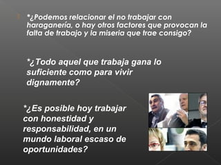  *¿Podemos relacionar el no trabajar con
haraganería, o hay otros factores que provocan la
falta de trabajo y la miseria que trae consigo?
*¿Todo aquel que trabaja gana lo
suficiente como para vivir
dignamente?
*¿Es posible hoy trabajar
con honestidad y
responsabilidad, en un
mundo laboral escaso de
oportunidades?
 