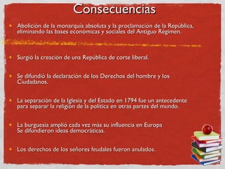 Consecuencias Abolición de la monarquía absoluta y la proclamación de la República, eliminando las bases económicas y sociales del Antiguo Régimen.  Surgió la creación de una República de corte liberal. Se difundió la declaración de los Derechos del hombre y los Ciudadanos. La separación de la Iglesia y del Estado en 1794 fue un antecedente para separar la religión de la política en otras partes del mundo. La burguesía amplió cada vez más su influencia en Europa Se difundieron ideas democráticas. Los derechos de los señores feudales fueron anulados. 