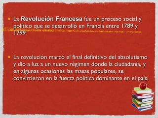 La  Revolución Francesa  fue un proceso social y político que se desarrolló en Francia entre 1789 y 1799  La revolución marcó el final definitivo del absolutismo y dio a luz a un nuevo régimen donde la ciudadanía, y en algunas ocasiones las masas populares, se convirtieron en la fuerza política dominante en el país.  