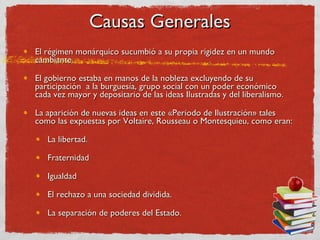 Causas Generales El régimen monárquico sucumbió a su propia rigidez en un mundo cambiante.  El gobierno estaba en manos de la nobleza excluyendo de su participación  a la burguesía, grupo social con un poder económico cada vez mayor y depositario de las ideas Ilustradas y del liberalismo.  La aparición de nuevas ideas en este «Periodo de Ilustración» tales como las expuestas por Voltaire, Rousseau o Montesquieu, como eran:  La libertad.  Fraternidad  Igualdad  El rechazo a una sociedad dividida.  La separación de poderes del Estado.  