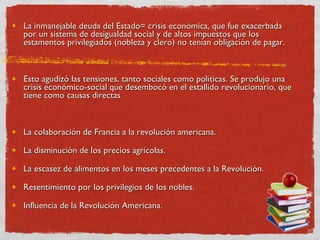 La inmanejable deuda del Estado= crisis económica, que fue exacerbada por un sistema de desigualdad social y de altos impuestos que los estamentos privilegiados (nobleza y clero) no tenían obligación de pagar.  Esto agudizó las tensiones, tanto sociales como políticas. Se produjo una crisis económico-social que desembocó en el estallido revolucionario, que tiene como causas directas La colaboración de Francia a la revolución americana.  La disminución de los precios agrícolas.  La escasez de alimentos en los meses precedentes a la Revolución.  Resentimiento por los privilegios de los nobles. Influencia de la Revolución Americana.  