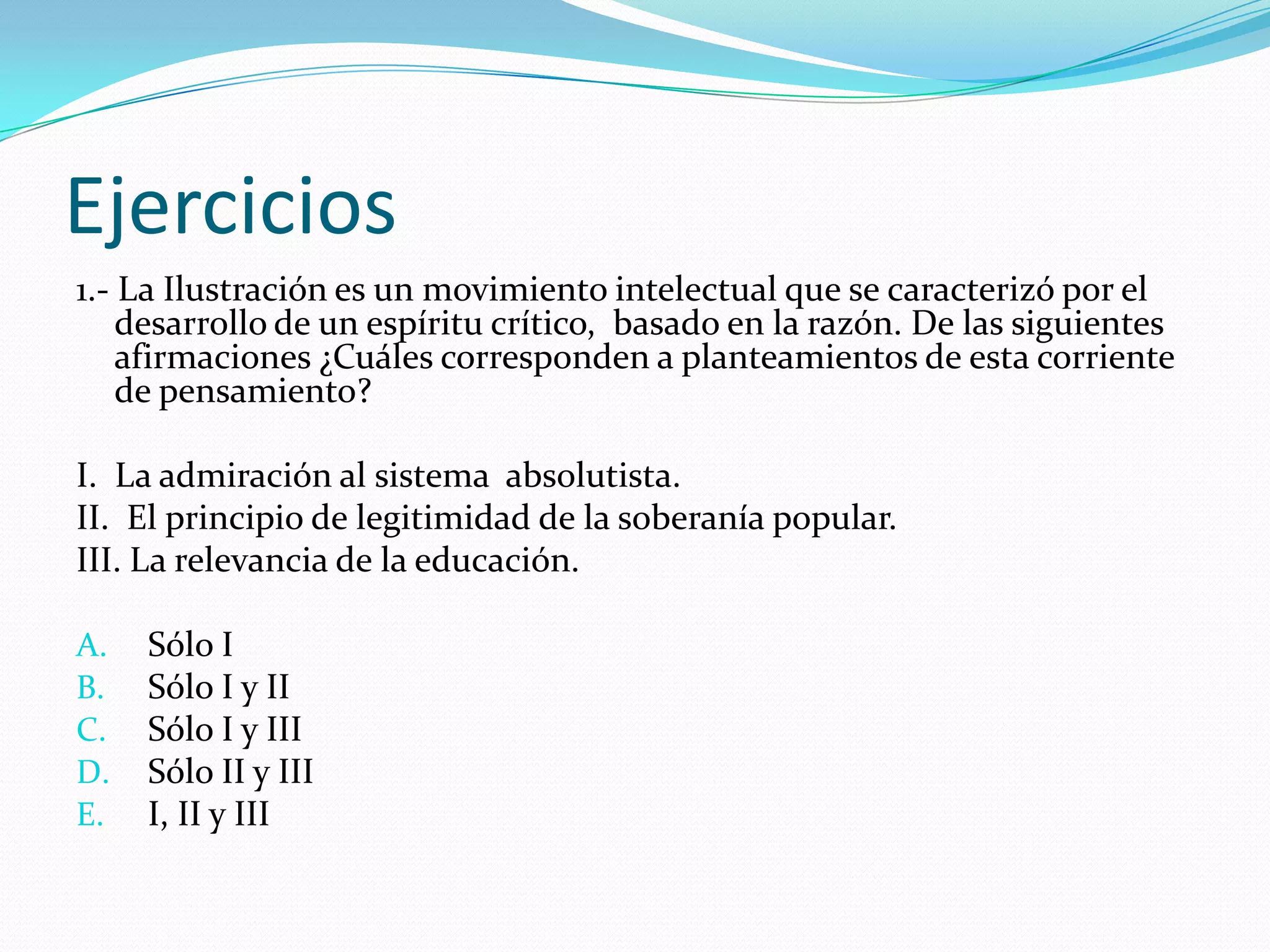 Ejercicios
1.- La Ilustración es un movimiento intelectual que se caracterizó por el
    desarrollo de un espíritu crítico, basado en la razón. De las siguientes
    afirmaciones ¿Cuáles corresponden a planteamientos de esta corriente
    de pensamiento?

I. La admiración al sistema absolutista.
II. El principio de legitimidad de la soberanía popular.
III. La relevancia de la educación.

A.   Sólo I
B.   Sólo I y II
C.   Sólo I y III
D.   Sólo II y III
E.   I, II y III
 