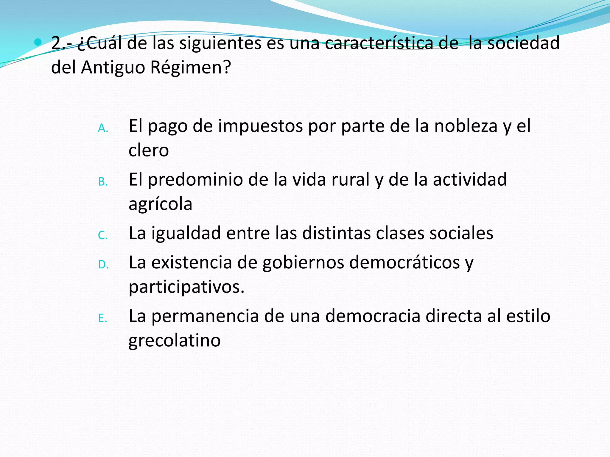  2.- ¿Cuál de las siguientes es una característica de la sociedad
  del Antiguo Régimen?

        A.   El pago de impuestos por parte de la nobleza y el
             clero
        B.   El predominio de la vida rural y de la actividad
             agrícola
        C.   La igualdad entre las distintas clases sociales
        D.   La existencia de gobiernos democráticos y
             participativos.
        E.   La permanencia de una democracia directa al estilo
             grecolatino
 
