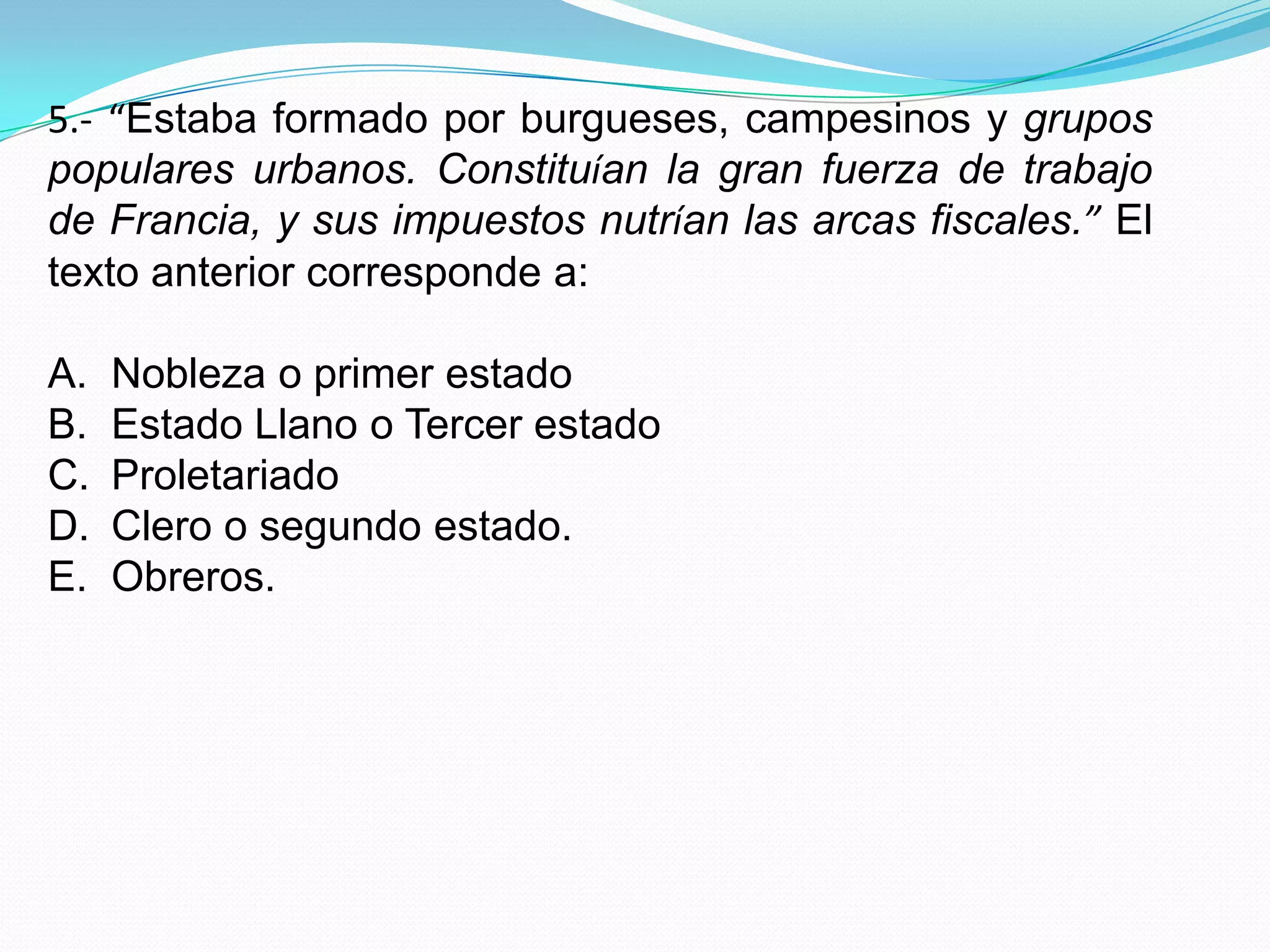 5.- “Estaba formado por burgueses, campesinos y grupos
populares urbanos. Constituían la gran fuerza de trabajo
de Francia, y sus impuestos nutrían las arcas fiscales.” El
texto anterior corresponde a:

A.   Nobleza o primer estado
B.   Estado Llano o Tercer estado
C.   Proletariado
D.   Clero o segundo estado.
E.   Obreros.
 