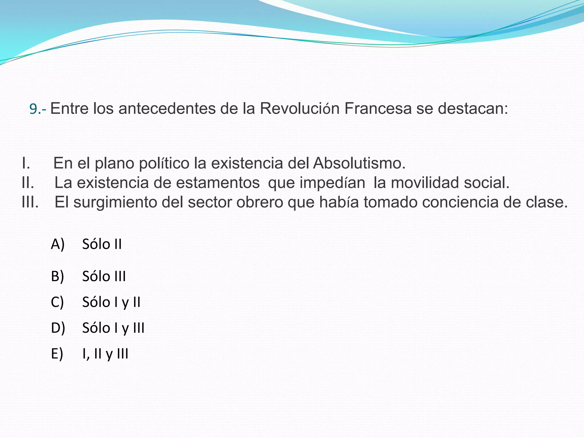 9.- Entre los antecedentes de la Revolución Francesa se destacan:


I. En el plano político la existencia del Absolutismo.
II. La existencia de estamentos que impedían la movilidad social.
III. El surgimiento del sector obrero que había tomado conciencia de clase.

    A)   Sólo II
    B)   Sólo III
    C)   Sólo I y II
    D)   Sólo I y III
    E)   I, II y III
 