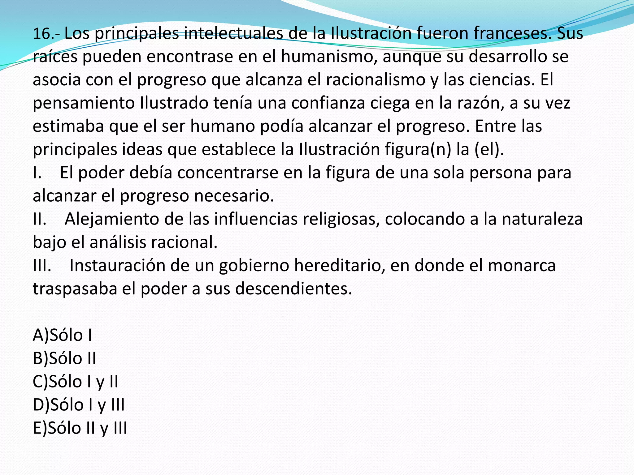 16.- Los principales intelectuales de la Ilustración fueron franceses. Sus
raíces pueden encontrase en el humanismo, aunque su desarrollo se
asocia con el progreso que alcanza el racionalismo y las ciencias. El
pensamiento Ilustrado tenía una confianza ciega en la razón, a su vez
estimaba que el ser humano podía alcanzar el progreso. Entre las
principales ideas que establece la Ilustración figura(n) la (el).
I. El poder debía concentrarse en la figura de una sola persona para
alcanzar el progreso necesario.
II. Alejamiento de las influencias religiosas, colocando a la naturaleza
bajo el análisis racional.
III. Instauración de un gobierno hereditario, en donde el monarca
traspasaba el poder a sus descendientes.

A)Sólo I
B)Sólo II
C)Sólo I y II
D)Sólo I y III
E)Sólo II y III
 
