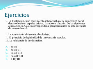 Ejercicios
1.- La Ilustración es un movimiento intelectual que se caracterizó por el
    desarrollo de un espíritu crítico, basado en la razón. De las siguientes
    afirmaciones ¿Cuáles corresponden a planteamientos de esta corriente
    de pensamiento?

I. La admiración al sistema absolutista.
II. El principio de legitimidad de la soberanía popular.
III. La relevancia de la educación.

A.   Sólo I
B.   Sólo I y II
C.   Sólo I y III
D.   Sólo II y III
E.   I, II y III
 
