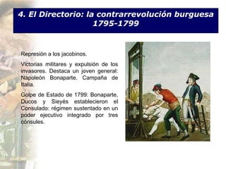 4. El Directorio: la contrarrevolución burguesa 1795-1799 Represión a los jacobinos. Victorias militares y expulsión de los invasores. Destaca un joven general: Napoleón Bonaparte. Campaña de Italia. Golpe de Estado de 1799: Bonaparte, Ducos y Sieyés establecieron el Consulado:  régimen sustentado en un poder ejecutivo integrado por tres cónsules.  