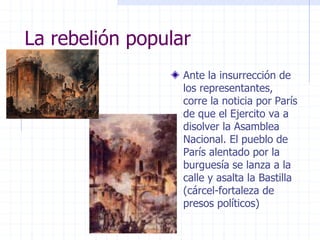 La rebelión popular
Ante la insurrección de
los representantes,
corre la noticia por París
de que el Ejercito va a
disolver la Asamblea
Nacional. El pueblo de
París alentado por la
burguesía se lanza a la
calle y asalta la Bastilla
(cárcel-fortaleza de
presos políticos)
 