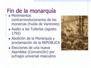 Fin de la monarquía
 Movimientos
contrarrevolucionarios de los
monarcas (huida de Varennes)
 Asalto a las Tullerías (agosto
1792)
 Abolición de la Monarquía y
proclamación de la REPÚBLICA
 Elecciones de una nueva
Asamblea (Convención) por
sufragio universal masculino
 