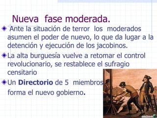 Ante la situación de terror los moderados
asumen el poder de nuevo, lo que da lugar a la
detención y ejecución de los jacobinos.
La alta burguesía vuelve a retomar el control
revolucionario, se restablece el sufragio
censitario
Un Directorio de 5 miembros
forma el nuevo gobierno.
Nueva fase moderada.
 