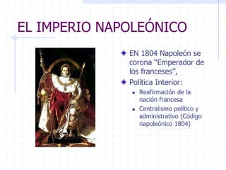 EL IMPERIO NAPOLEÓNICO
EN 1804 Napoleón se
corona “Emperador de
los franceses”,
Política Interior:
 Reafirmación de la
nación francesa
 Centralismo político y
administrativo (Código
napoleónico 1804)
 