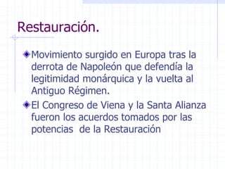 Restauración.
Movimiento surgido en Europa tras la
derrota de Napoleón que defendía la
legitimidad monárquica y la vuelta al
Antiguo Régimen.
El Congreso de Viena y la Santa Alianza
fueron los acuerdos tomados por las
potencias de la Restauración
 