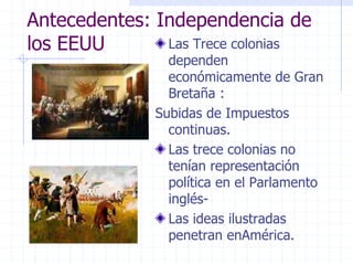 Antecedentes: Independencia de
los EEUU Las Trece colonias
dependen
económicamente de Gran
Bretaña :
Subidas de Impuestos
continuas.
Las trece colonias no
tenían representación
política en el Parlamento
inglés-
Las ideas ilustradas
penetran enAmérica.
 