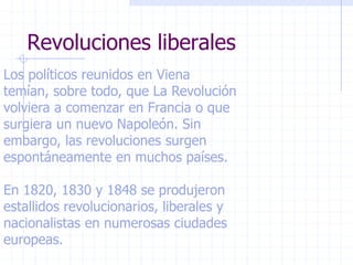 Revoluciones liberales
Los políticos reunidos en Viena
temían, sobre todo, que La Revolución
volviera a comenzar en Francia o que
surgiera un nuevo Napoleón. Sin
embargo, las revoluciones surgen
espontáneamente en muchos países.
En 1820, 1830 y 1848 se produjeron
estallidos revolucionarios, liberales y
nacionalistas en numerosas ciudades
europeas.
 