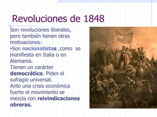 Revoluciones de 1848
Son revoluciones liberales,
pero también tienen otras
motivaciones:
•Son nacionalistas ,como se
manifiesta en Italia o en
Alemania.
Tienen un carácter
democrático. Piden el
sufragio universal.
Ante una crisis económica
fuerte el movimiento se
mezcla con reivindicaciones
obreras.
 