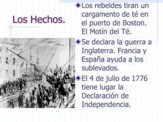 Los Hechos.
Los rebeldes tiran un
cargamento de té en
el puerto de Boston.
El Motín del Té.
Se declara la guerra a
Inglaterra. Francia y
España ayuda a los
sublevados.
El 4 de julio de 1776
tiene lugar la
Declaración de
Independencia.
 