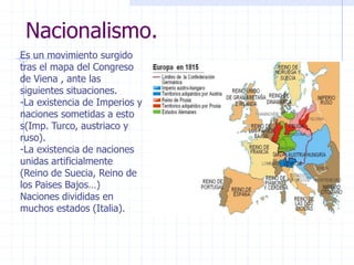 Nacionalismo.
Es un movimiento surgido
tras el mapa del Congreso
de Viena , ante las
siguientes situaciones.
-La existencia de Imperios y
naciones sometidas a esto
s(Imp. Turco, austriaco y
ruso).
-La existencia de naciones
unidas artificialmente
(Reino de Suecia, Reino de
los Paises Bajos…)
Naciones divididas en
muchos estados (Italia).
 