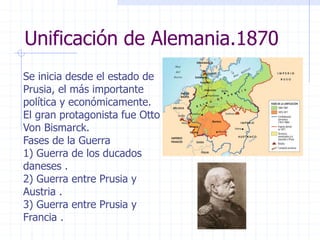 Unificación de Alemania.1870
Se inicia desde el estado de
Prusia, el más importante
política y económicamente.
El gran protagonista fue Otto
Von Bismarck.
Fases de la Guerra
1) Guerra de los ducados
daneses .
2) Guerra entre Prusia y
Austria .
3) Guerra entre Prusia y
Francia .
 