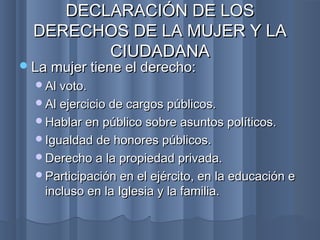 La mujer tiene el derecho:La mujer tiene el derecho:
Al voto.Al voto.
Al ejercicio de cargos públicos.Al ejercicio de cargos públicos.
Hablar en público sobre asuntos políticos.Hablar en público sobre asuntos políticos.
Igualdad de honores públicos.Igualdad de honores públicos.
Derecho a la propiedad privada.Derecho a la propiedad privada.
Participación en el ejército, en la educación eParticipación en el ejército, en la educación e
incluso en la Iglesia y la familia.incluso en la Iglesia y la familia.
DECLARACIÓN DE LOSDECLARACIÓN DE LOS
DERECHOS DE LA MUJER Y LADERECHOS DE LA MUJER Y LA
CIUDADANACIUDADANA
 