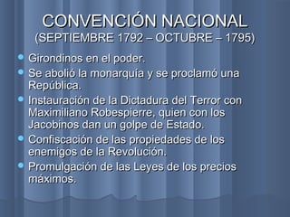 CONVENCIÓN NACIONALCONVENCIÓN NACIONAL
(SEPTIEMBRE 1792 – OCTUBRE – 1795)(SEPTIEMBRE 1792 – OCTUBRE – 1795)
 Girondinos en el poder.Girondinos en el poder.
 Se abolió la monarquía y se proclamó unaSe abolió la monarquía y se proclamó una
República.República.
 Instauración de la Dictadura del Terror conInstauración de la Dictadura del Terror con
Maximiliano Robespierre, quien con losMaximiliano Robespierre, quien con los
Jacobinos dan un golpe de Estado.Jacobinos dan un golpe de Estado.
 Confiscación de las propiedades de losConfiscación de las propiedades de los
enemigos de la Revolución.enemigos de la Revolución.
 Promulgación de las Leyes de los preciosPromulgación de las Leyes de los precios
máximos.máximos.
 