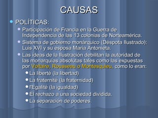 CAUSASCAUSAS
 POLÍTICAS:POLÍTICAS:
 Participación de Francia en la Guerra deParticipación de Francia en la Guerra de
Independencia de las 13 colonias de Norteamérica.Independencia de las 13 colonias de Norteamérica.
 Sistema de gobierno monárquico (Déspota Ilustrado):Sistema de gobierno monárquico (Déspota Ilustrado):
Luis XVI y su esposa Maria Antonieta.Luis XVI y su esposa Maria Antonieta.
 Las ideas de la Ilustración debilitan la autoridad deLas ideas de la Ilustración debilitan la autoridad de
las monarquías absolutaslas monarquías absolutas tales como las expuestastales como las expuestas
porpor Voltaire, Rousseau o Montesquieu,Voltaire, Rousseau o Montesquieu, como lo eran:como lo eran:
La liberté (la libertad)La liberté (la libertad)
La fraternité (la fraternidad)La fraternité (la fraternidad)
l'Egalité (la igualdad)l'Egalité (la igualdad)
El rechazo a una sociedad dividida.El rechazo a una sociedad dividida.
La separación de poderesLa separación de poderes..
 