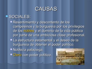 SOCIALES:SOCIALES:
Resentimiento y descontento de losResentimiento y descontento de los
campesinos y la burguesíacampesinos y la burguesía por los privilegiospor los privilegios
de losde los noblesnobles y el dominio de la vida públicay el dominio de la vida pública
por parte de una ambiciosa clase profesional.por parte de una ambiciosa clase profesional.
La estructura estamental y el deseo de laLa estructura estamental y el deseo de la
burguesía de obtener el poder político.burguesía de obtener el poder político.
Nobleza palaciega.Nobleza palaciega.
CleroClero con poder político.con poder político.
CAUSASCAUSAS
 