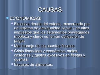 ECONÓMICAS:ECONÓMICAS:
Excesiva deuda del estado, exacerbada porExcesiva deuda del estado, exacerbada por
un sistema de desigualdad social y de altosun sistema de desigualdad social y de altos
impuestos que los estamentos privilegiadosimpuestos que los estamentos privilegiados
(nobleza y clero) no tenían obligación de(nobleza y clero) no tenían obligación de
pagar.pagar.
Mal manejo de los asuntos fiscales.Mal manejo de los asuntos fiscales.
Crisis financiera y económica: malasCrisis financiera y económica: malas
cosechas y gastos excesivos en fiestas ycosechas y gastos excesivos en fiestas y
guerras.guerras.
Escasez de alimentos.Escasez de alimentos.
CAUSASCAUSAS
 