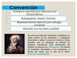 Convención
Gobierno republicano liderado por
los jacobinos
Robespierre, Marat, Danton
Representantes electos por sufragio
universal
Alianzas con los Sans culottes
Se creó una institución destinada a establecer un
rígido control de los opositores, y castigarlos
duramente y aplicar la pena de muerte a todos
aquellos que no apoyaban el sistema de
gobierno republicano. Este instrumento fue
dirigido en persona por Robespierre. Se trataba
de mantener dominados a sus opositores, a
través del miedo, por lo que se lo llamó:
El terror revolucionario.
 