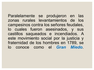 Paralelamente se produjeron en las
zonas rurales levantamientos de los
campesinos contra los señores feudales,
lo cuales fueron asesinados, y sus
castillos saqueados e incendiados. A
este movimiento social por la justicia y
fraternidad de los hombres en 1789, se
lo conoce como el Gran Miedo.
 