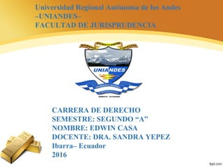 Universidad Regional Autónoma de los Andes
–UNIANDES–
FACULTAD DE JURISPRUDENCIA
CARRERA DE DERECHO
SEMESTRE: SEGUNDO “A”
NOMBRE: EDWIN CASA
DOCENTE: DRA. SANDRA YEPEZ
Ibarra– Ecuador
2016
 