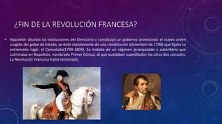 ¿FIN DE LA REVOLUCIÓN FRANCESA?
• Napoleón disolvió las instituciones del Directorio y constituyó un gobierno provisional; el nuevo orden
surgido del golpe de Estado, se dotó rápidamente de una constitución (diciembre de 1799) que fijaba su
entramado legal: el Consulado(1799-1804). Se trataba de un régimen jerarquizado y autoritario que
culminaba en Napoleón, nombrado Primer Cónsul, al que quedaban supeditados los otros dos cónsules.
La Revolución Francesa había terminado.
 