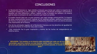 CONCLUSIONES
• La Revolución Francesa se logro debido al descaro que tenían por sobre la mayoría de la
población campesina, ya que el régimen “absolutista” y feudal dio privilegios únicamente a
aquellos con mas influencias y dinero. Debido a esto, el pueblo con hambre y la miseria
que los ataco se armaron de valor y lucharon por hacer un cambio.
• El pueblo francés paso por un gran proceso, que trajo consigo consecuencias, la mayoría
de estas consecuencias provoco mejoras en los sistemas sociales, políticos y económicos
de Francia. Es por eso que se considera a la Revolución Francesa como uno de los procesos
más importantes de la historia.
• Uno de los principales legados de la Revolución Francesa son los derechos de igualdad de
los seres humanos sin importar raza, sexo o credo.
• Esta revolución fue la gran inspiración y motivo de las luchas de independencia en
América latina.
• REFLEXION: “Los cambios en la historia están marcados por cada uno de sus hechos,
personajes, guerras y motivos, ya sean buenos, malos, justos o injustos. Lo cierto es que
de no ser por cada uno de los acontecimientos de nuestro pasado, el mundo hoy no sería
igual.”
 