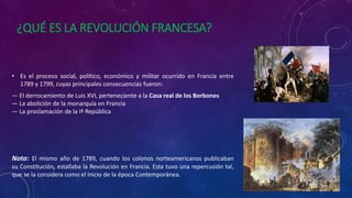 ¿QUÉ ES LA REVOLUCIÓN FRANCESA?
• Es el proceso social, político, económico y militar ocurrido en Francia entre
1789 y 1799, cuyas principales consecuencias fueron:
— El derrocamiento de Luis XVI, perteneciente a la Casa real de los Borbones
— La abolición de la monarquía en Francia
— La proclamación de la Iª República
Nota: El mismo año de 1789, cuando los colonos norteamericanos publicaban
su Constitución, estallaba la Revolución en Francia. Esta tuvo una repercusión tal,
que se la considera como el inicio de la época Contemporánea.
 