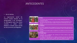 ANTECEDENTES
• EN LO SOCIAL
La organización social de
Francia estaba basada en la
desigualdad y los privilegios.
Se distinguían pues tres clases
sociales, a saber: Clero,
Nobleza Y Estado Llano siendo
las dos primeras privilegiadas.
El Clero
• Era la primera clase social debido a su gran prestigio e influencia como a sus
cuantiosas riquezas.
• Se dividía en Alto y Bajo Clero. La mayor parte de las riquezas beneficiaban solo al
Alto Clero formado por obispos y abades. El bajo Clero, era formado por curas y
vicarios.
La Nobleza
• Formaban la segunda clase privilegiada de Francia; poseían grandes extensiones de
tierra, y, percibían de los campesinos que laboraban en ellas, los llamados derechos
feudales.
• Ocupaban los principales cargos en el gobierno y en la iglesia, así como en las fuerzas
armadas.
El Estado Llano
• Constituido por la población más numerosa de Francia siendo la que menos
privilegios y riquezas poseía.
• A la cabeza de esta clase social se hallaba la burguesía, formada por industriales,
comerciantes y profesionales. En grado inferior se hallaban los artesanos y los
labriegos o campesinos, que llevaban una vida verdaderamente miserable.
 