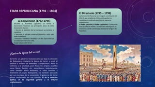 ETAPA REPUBLICANA (1792 – 1804)
La Convención (1792-1795)
Disuelta la Asamblea Legislativa se formo la
Convención Nacional. Los principales actos de dicha
Convención fueron:
– Decreto la abolición de la monarquía y proclamo la
república.
– Sanciono el sufragio universal (derecho a voto para
todo ciudadano).
– Proceso y condeno a muerte a Luis XVI. Ejecución que
se realizo en enero de 1793.
Surge la época del terror.
Se formo un gobierno revolucionario que bajo la dirección
de Robespierre implanto la época del terror y envió al
patíbulo a millares de detenidos y sospechosos. Reino la
violencia y la crueldad, pues hasta los propios caudillos
como Marat, Dantón, etc. ,sucumbieron violentamente,
como también María Antonieta, el sabio Lavoisier y
finalmente el propio Robespierre, fue también ejecutado
por sus enemigos de la convención. El gobierno del terror
estuvo conformado por tres comités: El de la salvación
publica, el de seguridad general y el tribunal
revolucionario.
El Directorio (1795 – 1799)
La Convención Nacional promulgo la constitución del
Año III, que establecía el Directorio, gobierno
republicano moderado que tubo la siguiente
organización:
El Poder Ejecutivo, El Poder Legislativo. El directorio
tubo que hacer frente a los ejércitos extranjeros; es
entonces cuando comienza a destacarse la figura de
Napoleón.
 