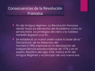  Fin del Antiguo régimen. La Revolución francesa
abolió todos los elementos del feudalismo como la
servidumbre, los privilegios del clero y la nobleza
también llegaron a su fin .
 Se estableció un nuevo orden sobre la base de la "
Declaración de los Derechos del
Hombre"(1789).Inspirada en la declaración de
independencia estadounidense de 1776 y en el
espíritu filosófico del siglo XVIII, marca el fin del
Antiguo Régimen y el principio de una nueva era
Consecuencias de la Revolución
Francesa
 