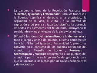  La bandera o lema de la Revolución Francesa fue
"Libertad, Igualdad y Fraternidad". Para los franceses,
la libertad significa el derecho a la propiedad, la
seguridad de la vida, al culto , a la libertad de
expresión y de prensa . Igualdad significa la ausencia
de todos los elementos del feudalismo, incluyendo la
servidumbre y los privilegios de la clero y la nobleza.
 Difundió las ideas del nacionalismo y la democracia a
todo el largo y ancho del mundo. El lema democrático
francés : "Libertad Igualdad, Fraternidad ", pronto se
convirtió en el consigna de los pueblos oprimidos del
mundo. La filosofía de Locke , Rousseau ,
Montesquieu y Voltaire despertaron a los pueblos del
mundo a partir de su largo sueño de ignorancia para
que se unieran a las luchas por las causas nacionalistas
y democráticas
 