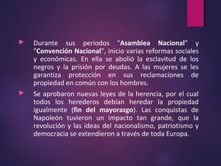  Durante sus periodos "Asamblea Nacional" y
"Convención Nacional", inicio varias reformas sociales
y económicas. En ella se abolió la esclavitud de los
negros y la prisión por deudas. A las mujeres se les
garantiza protección en sus reclamaciones de
propiedad en común con los hombres.
 Se aprobaron nuevas leyes de la herencia, por el cual
todos los herederos debían heredar la propiedad
igualmente (fin del mayorazgo). Las conquistas de
Napoleón tuvieron un impacto tan grande, que la
revolución y las ideas del nacionalismo, patriotismo y
democracia se extendieron a través de toda Europa.
 